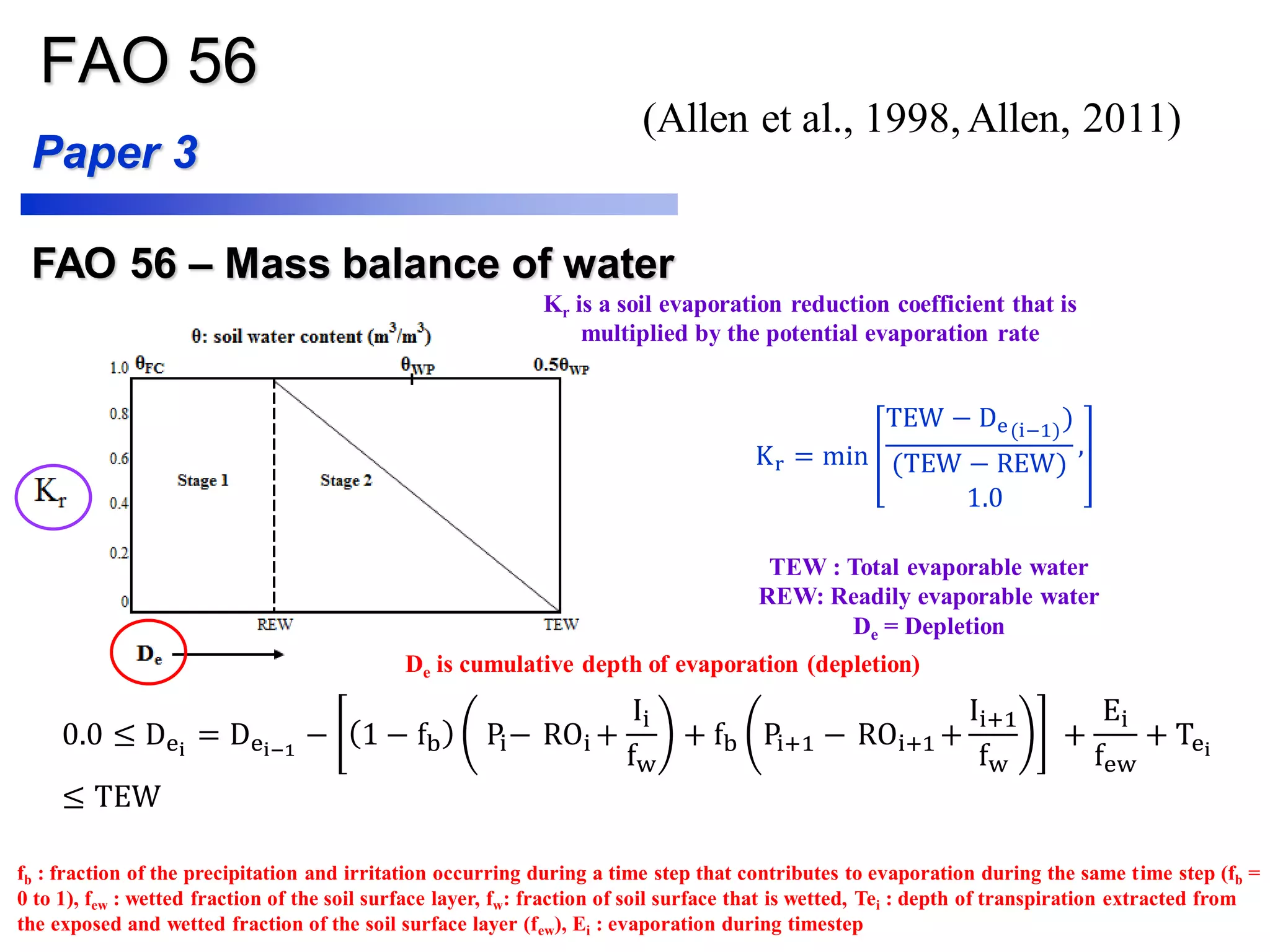 FAO 56
FAO 56 – Mass balance of water
Kr is a soil evaporation reduction coefficient that is
multiplied by the potential evaporation rate
De is cumulative depth of evaporation (depletion)
Paper 3
Kr = min
TEW − De(i−1)
)
(TEW − REW)
,
1.0
0.0 ≤ Dei
= Dei−1
− 1 − fb Pi− ROi +
Ii
fw
+ fb Pi+1 − ROi+1 +
Ii+1
fw
+
Ei
few
+ Tei
≤ TEW
TEW : Total evaporable water
REW: Readily evaporable water
De = Depletion
fb : fraction of the precipitation and irritation occurring during a time step that contributes to evaporation during the same time step (fb =
0 to 1), few : wetted fraction of the soil surface layer, fw: fraction of soil surface that is wetted, Tei : depth of transpiration extracted from
the exposed and wetted fraction of the soil surface layer (few), Ei : evaporation during timestep
(Allen et al., 1998, Allen, 2011)
 