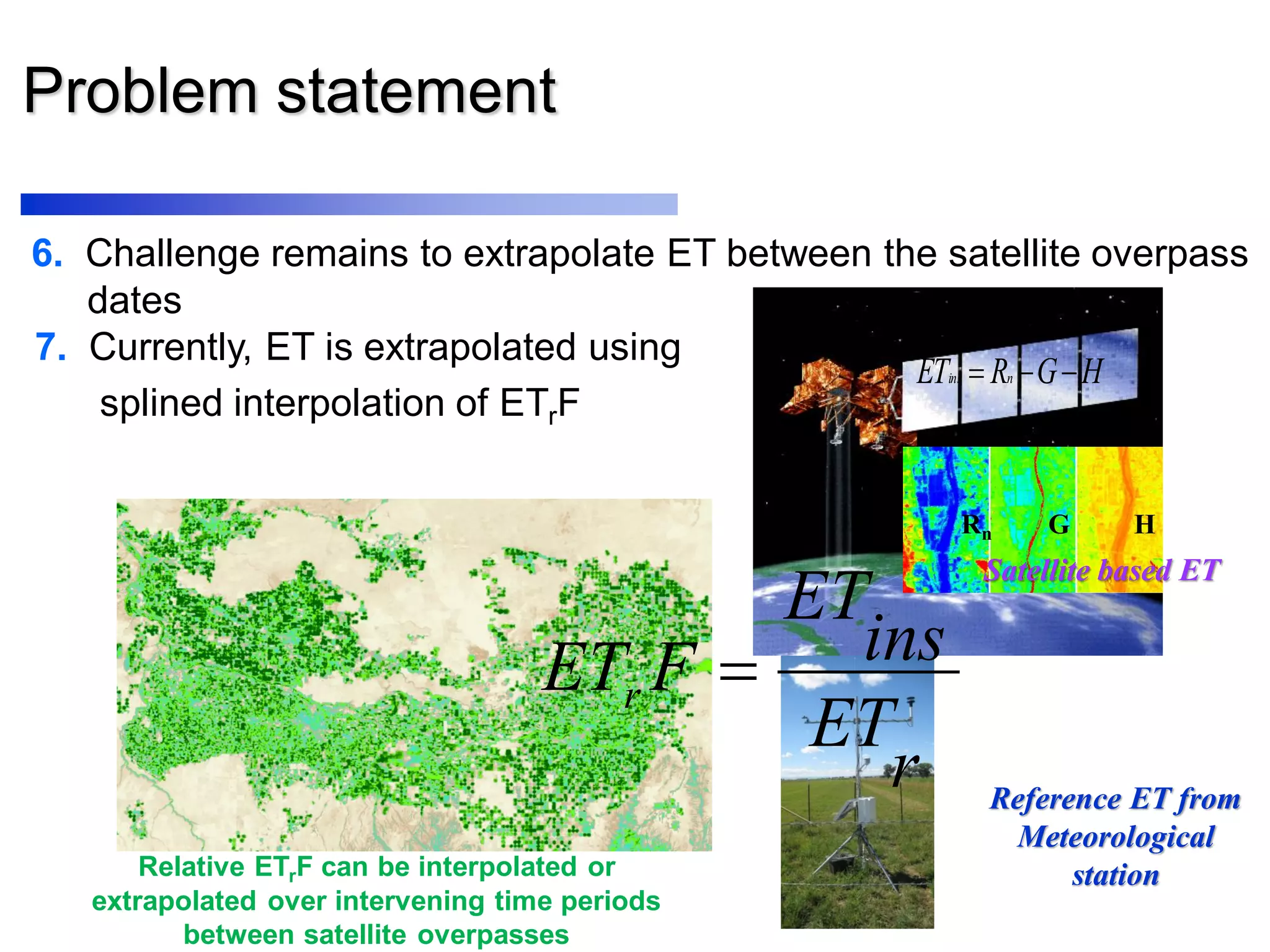 Problem statement
6. Challenge remains to extrapolate ET between the satellite overpass
dates
7. Currently, ET is extrapolated using
splined interpolation of ETrF
r
ET
ins
ET
FETr 
Reference ET from
Meteorological
station
HGRET nins 
Rn G H
Satellite based ET
Relative ETrF can be interpolated or
extrapolated over intervening time periods
between satellite overpasses
 