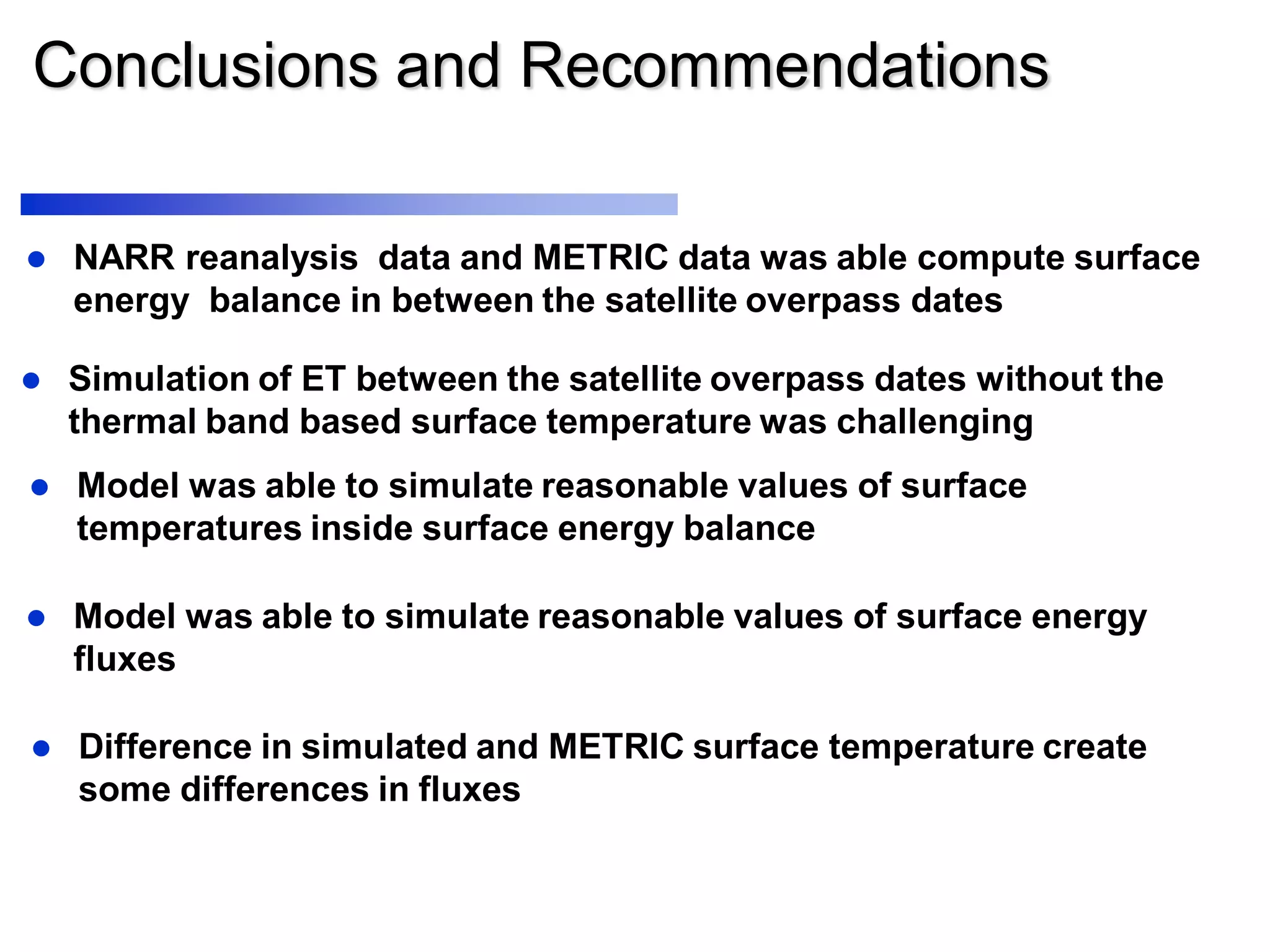 Conclusions and Recommendations
 Model was able to simulate reasonable values of surface energy
fluxes
 Simulation of ET between the satellite overpass dates without the
thermal band based surface temperature was challenging
 Model was able to simulate reasonable values of surface
temperatures inside surface energy balance
 NARR reanalysis data and METRIC data was able compute surface
energy balance in between the satellite overpass dates
 Difference in simulated and METRIC surface temperature create
some differences in fluxes
 