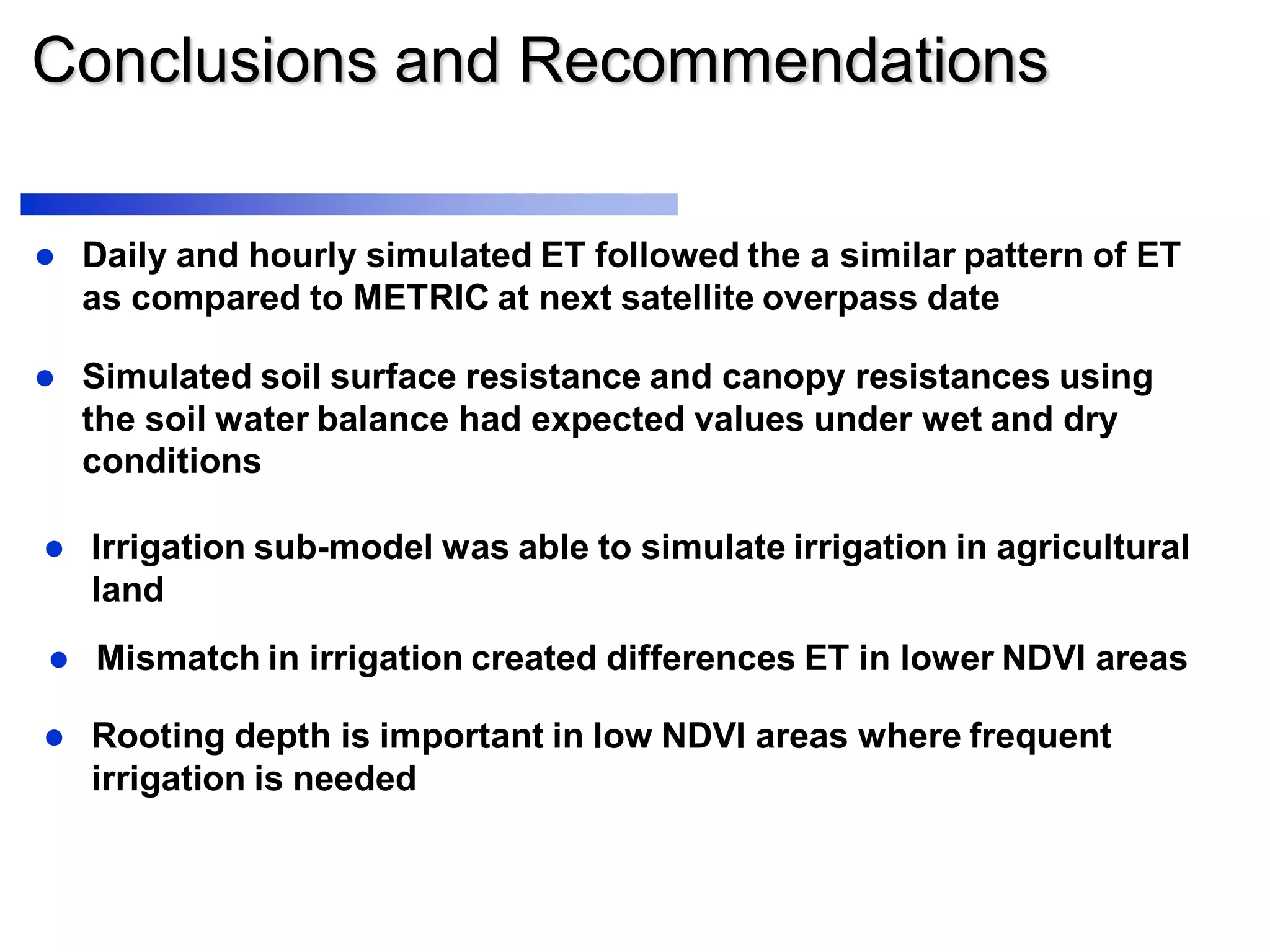 Conclusions and Recommendations
 Daily and hourly simulated ET followed the a similar pattern of ET
as compared to METRIC at next satellite overpass date
 Simulated soil surface resistance and canopy resistances using
the soil water balance had expected values under wet and dry
conditions
 Irrigation sub-model was able to simulate irrigation in agricultural
land
 Mismatch in irrigation created differences ET in lower NDVI areas
 Rooting depth is important in low NDVI areas where frequent
irrigation is needed
 