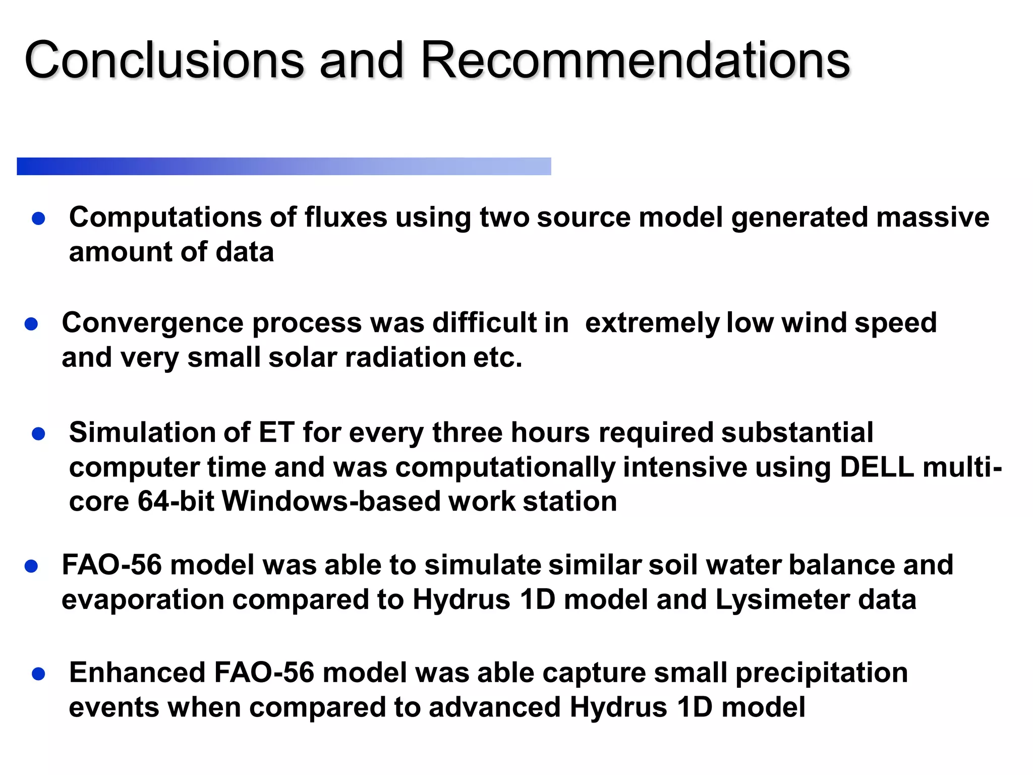 Conclusions and Recommendations
 FAO-56 model was able to simulate similar soil water balance and
evaporation compared to Hydrus 1D model and Lysimeter data
 Computations of fluxes using two source model generated massive
amount of data
 Convergence process was difficult in extremely low wind speed
and very small solar radiation etc.
 Simulation of ET for every three hours required substantial
computer time and was computationally intensive using DELL multi-
core 64-bit Windows-based work station
 Enhanced FAO-56 model was able capture small precipitation
events when compared to advanced Hydrus 1D model
 