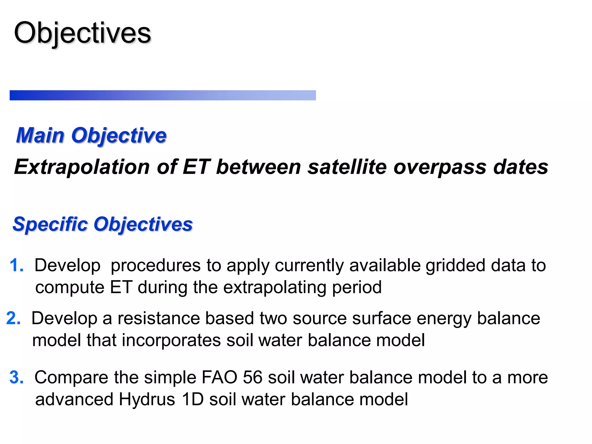 Objectives
Specific Objectives
1. Develop procedures to apply currently available gridded data to
compute ET during the extrapolating period
3. Compare the simple FAO 56 soil water balance model to a more
advanced Hydrus 1D soil water balance model
2. Develop a resistance based two source surface energy balance
model that incorporates soil water balance model
Extrapolation of ET between satellite overpass dates
Main Objective
 
