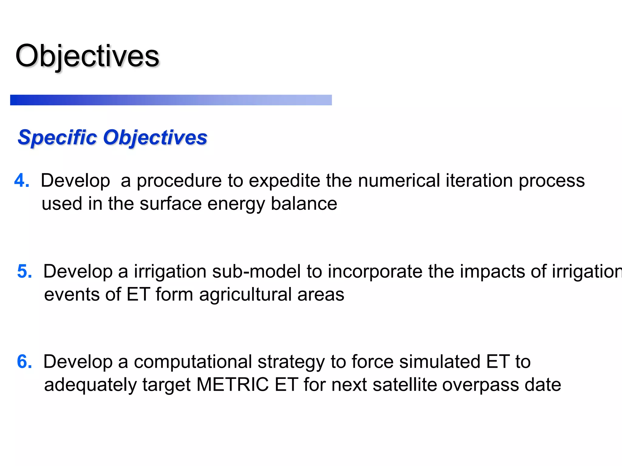 Objectives
Specific Objectives
4. Develop a procedure to expedite the numerical iteration process
used in the surface energy balance
6. Develop a computational strategy to force simulated ET to
adequately target METRIC ET for next satellite overpass date
5. Develop a irrigation sub-model to incorporate the impacts of irrigation
events of ET form agricultural areas
 