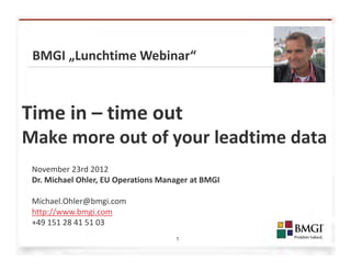 BMGI „Lunchtime Webinar“



Time in – time out
Make more out of your leadtime data
 November 23rd 2012
 Dr. Michael Ohler, EU Operations Manager at BMGI

 Michael.Ohler@bmgi.com
 http://www.bmgi.com
 +49 151 28 41 51 03
                                     1
 