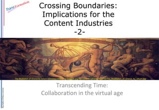 Ray	
  Gallon	
  &	
  Neus	
  Lorenzo	
  
Crossing Boundaries:
Implications for the
Content Industries
-2-
Transcending	
  Time:	
  	
  
Collabora:on	
  in	
  the	
  virtual	
  age	
  
The	
  Mu:la:on	
  of	
  Uranus	
  by	
  Saturn	
  (Chronos)	
  hDp://img.waggish.org/wp-­‐content/uploads/2013/02/The_Mu:lia:on_of_Uranus_by_Saturn.jpg	
  
 