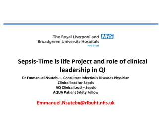 Sepsis-Time is life Project and role of clinical
leadership in QI
Dr Emmanuel Nsutebu – Consultant Infectious Diseases Physician
Clinical lead for Sepsis
AQ Clinical Lead – Sepsis
AQUA Patient Safety Fellow
Emmanuel.Nsutebu@rlbuht.nhs.uk
 