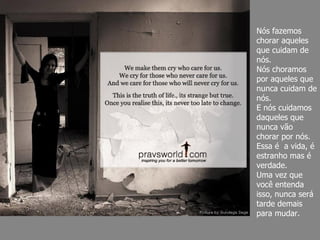 Nós fazemos chorar aqueles que cuidam de nós. Nós choramos por aqueles que nunca cuidam de nós. E nós cuidamos daqueles que nunca vão chorar por nós. Essa é  a vida, é estranho mas é verdade.  Uma vez que você entenda isso, nunca será tarde demais para mudar. 