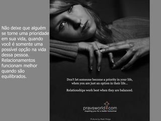 Não deixe que alguém se torne uma prioridade em sua vida, quando você é somente uma possível opção na vida dessa pessoa. Relacionamentos funcionam melhor quando são equilibrados. 