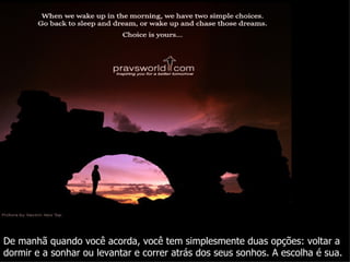 De manhã quando você acorda, você tem simplesmente duas opções: voltar a dormir e a sonhar ou levantar e correr atrás dos seus sonhos. A escolha é sua. 