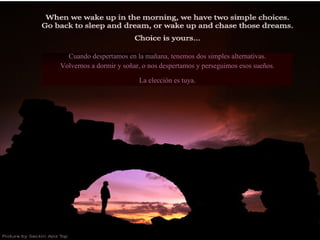Cuando despertamos en la mañana, tenemos dos simples alternativas. Volvernos a dormir y soñar, o nos despertamos y perseguimos esos sueños. La elección es tuya. 
