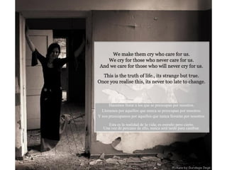 Hacemos llorar a los que se preocupan por nosotros. Lloramos por aquellos que nunca se preocupan por nosotros. Y nos preocupamos por aquellos que nunca llorarán por nosotros. Esta es la realidad de la vida; es extraño pero cierto. Una vez de percates de ello, nunca será tarde para cambiar. 