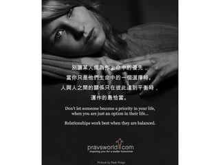 別讓某人成為你生命中的優先， 當你只是他們生命中的一個選擇時。 人與人之間的關係只在彼此達到平衡時， 運作的最恰當。 