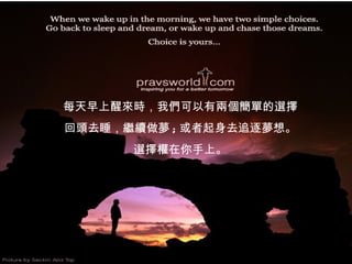 每天早上醒來時，我們可以有兩個簡單的選擇 回頭去睡，繼續做夢 ; 或者起身去追逐夢想。 選擇權在你手上。 