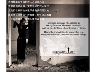 我們總讓在乎我們的人為自己哭泣 並總為那些永遠不會在乎我們的人哭泣 且我們在意那些永遠不會為我們哭泣的人 這是存在於生命中的事實，奇怪但卻真實 一旦你瞭解了，改變永遠不會太遲 