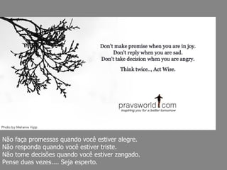 Não faça promessas quando você estiver alegre.  Não responda quando você estiver triste.  Não tome decisões quando você estiver zangado.  Pense duas vezes.... Seja esperto. 