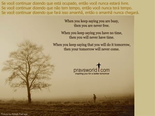 Se você continuar dizendo que está ocupado, então você nunca estará livre. Se você continuar dizendo que não tem tempo, então você nunca terá tempo. Se você continuar dizendo que fará isso amanhã, então o amanhã nunca chegará. 
