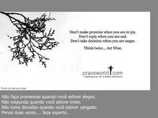 Não faça promessas quando você estiver alegre.  Não responda quando você estiver triste.  Não tome decisões quando você estiver zangado.  Pense duas vezes.... Seja esperto. 
