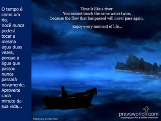 O tempo é como um rio.  Você nunca poderá tocar a mesma água duas vezes, porque a água que passou nunca passará novamente. Aproveite cada minuto da sua vida... 