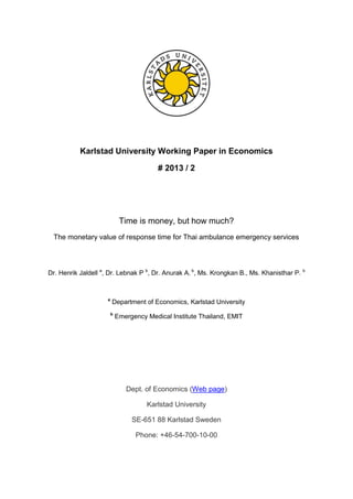 Dept. of Economics (Web page)
Karlstad University
SE-651 88 Karlstad Sweden
Phone: +46-54-700-10-00
Karlstad University Working Paper in Economics
# 2013 / 2
Time is money, but how much?
The monetary value of response time for Thai ambulance emergency services
Dr. Henrik Jaldell a
, Dr. Lebnak P b
, Dr. Anurak A. b
, Ms. Krongkan B., Ms. Khanisthar P. b
a
Department of Economics, Karlstad University
b
Emergency Medical Institute Thailand, EMIT
 