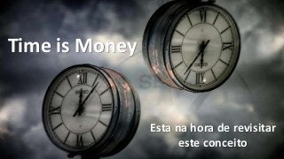 Time is Money
Esta na hora de revisitar
este conceito
 