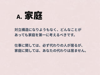A. 家庭
対立構造になりようもなく、どんなことが
あっても家庭を第一に考えるべきです。
仕事に関しては、必ず代わりの人が居るが、
家庭に関しては、あなたの代わりは居ません。
 