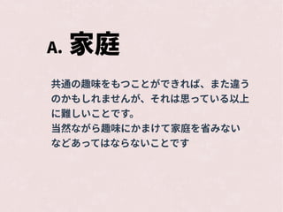 A. 家庭
共通の趣味をもつことができれば、また違う
のかもしれませんが、それは思っている以上
に難しいことです。
当然ながら趣味にかまけて家庭を省みない
などあってはならないことです
 