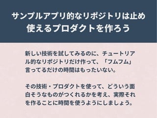 サンプルアプリ的なリポジトリは止め
使えるプロダクトを作ろう
新しい技術を試してみるのに、チュートリア
ル的なリポジトリだけ作って、「フムフム」
言ってるだけの時間はもったいない。
その技術・プロダクトを使って、どういう面
白そうなものがつくれるかを考え、実際それ
を作ることに時間を使うようにしましょう。
 