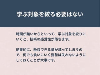 学ぶ対象を絞る必要はない
時間が無いからといって、学ぶ対象を絞りに
いくと、技術の感受性が落ちます。
結果的に、吸収できる量が減ってしまうの
で、何でも食いにいく姿勢は失わないように
しておくことが大事です。
 