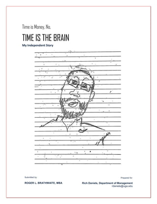 TimeisMoney,No,
TIME IS THE BRAIN
My Independent Story
Prepared for:
Rich Daniels, Department of Management
rdaniels@uga.edu
Submitted by:
ROGER L. BRATHWAITE, MBA
 