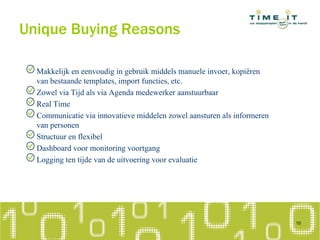 Unique Buying Reasons
Makkelijk en eenvoudig in gebruik middels manuele invoer, kopiëren
van bestaande templates, import functies, etc.
Zowel via Tijd als via Agenda medewerker aanstuurbaar
Real Time
Communicatie via innovatieve middelen zowel aansturen als informeren
van personen
Structuur en flexibel
Dashboard voor monitoring voortgang
Logging ten tijde van de uitvoering voor evaluatie
10
 