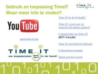 Time IT in de Praktijk!
Time IT, waarvoor en
waarom dit unieke pakket?
Commercial van Time IT
(RTV Utrecht)
Time IT, introductie beknopt
Calamiteiten module
Klant aan het woord
11
Gebruik en toepassing TimeIT
Waar meer info te vinden?
www.time-it.org
 