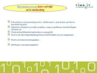 In Excel kun je veel automatiseren m.b.v. allerlei macro’s, maar de kans op fouten is
nog steeds erg groot!
Importeren of kopiëren van andere templates, vraagt om problemen, formules kloppen
niet meer, etc.
Check op beschikbaarheid medewerkers is onmogelijk!
Excel is een reken hulpmiddel/programma en GEEN pakket voor een stappenplan!
Word is een tekstverwerkingspakket;
MS-Project is een planningspakket!
17
Het maken ervan kost veel tijd
en is omslachtig
 