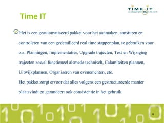 Time IT
Het is een geautomatiseerd pakket voor het aanmaken, aansturen en
controleren van een gedetailleerd real time stappenplan, te gebruiken voor
o.a. Planningen, Implementaties, Upgrade trajecten, Test en Wijziging
trajecten zowel functioneel alsmede technisch, Calamiteiten plannen,
Uitwijkplannen, Organiseren van evenementen, etc.
Het pakket zorgt ervoor dat alles volgens een gestructureerde manier
plaatsvindt en garandeert ook consistentie in het gebruik.
38
 
