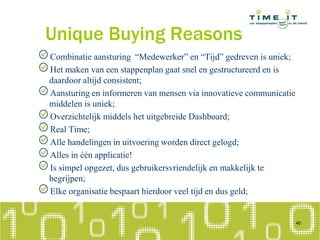 Unique Buying Reasons
Combinatie aansturing “Medewerker” en “Tijd” gedreven is uniek;
Het maken van een stappenplan gaat snel en gestructureerd en is
daardoor altijd consistent;
Aansturing en informeren van mensen via innovatieve communicatie
middelen is uniek;
Overzichtelijk middels het uitgebreide Dashboard;
Real Time;
Alle handelingen in uitvoering worden direct gelogd;
Alles in één applicatie!
Is simpel opgezet, dus gebruikersvriendelijk en makkelijk te
begrijpen;
Elke organisatie bespaart hierdoor veel tijd en dus geld;
40
 
