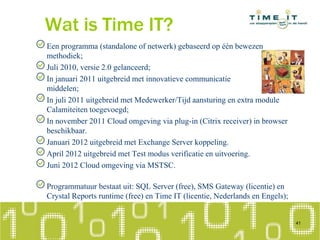 Wat is Time IT?
Een programma (standalone of netwerk) gebaseerd op één bewezen
methodiek;
Juli 2010, versie 2.0 gelanceerd;
In januari 2011 uitgebreid met innovatieve communicatie
middelen;
In juli 2011 uitgebreid met Medewerker/Tijd aansturing en extra module
Calamiteiten toegevoegd;
In november 2011 Cloud omgeving via plug-in (Citrix receiver) in browser
beschikbaar.
Januari 2012 uitgebreid met Exchange Server koppeling.
April 2012 uitgebreid met Test modus verificatie en uitvoering.
Juni 2012 Cloud omgeving via MSTSC.
Programmatuur bestaat uit: SQL Server (free), SMS Gateway (licentie) en
Crystal Reports runtime (free) en Time IT (licentie, Nederlands en Engels);
41
 