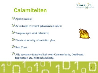 Calamiteiten
Aparte licentie;
Activiteiten overzicht gebaseerd op rollen;
Templates per soort calamiteit;
Directe aansturing calamiteiten plan;
Real Time;
Alle bestaande functionaliteit zoals Communicatie, Dashboard,
Rapportage, etc. blijft gehandhaafd;
45
 