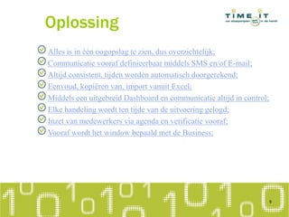 Oplossing
Alles is in één oogopslag te zien, dus overzichtelijk;
Communicatie vooraf definieerbaar middels SMS en/of E-mail;
Altijd consistent, tijden worden automatisch doorgerekend;
Eenvoud, kopiëren van, import vanuit Excel;
Middels een uitgebreid Dashboard en communicatie altijd in control;
Elke handeling wordt ten tijde van de uitvoering gelogd;
Inzet van medewerkers via agenda en verificatie vooraf;
Vooraf wordt het window bepaald met de Business;
6
 