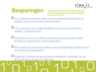 Besparingen
70% Tijdsbesparing bij het maken van een stappenplan (doormiddel van
templates gebruik, multi-user en basis stamdata);
35% minder kans op een afbreuk/rollback in de uitvoering door betere
validatie / verificatie vooraf;
50% minder kans om een afbreuk/rollback in de uitvoering door betere
bewaking en communicatie van het stappenplan;
40% minder kans op afbreuk/rollback vanwege herplannings problemen in de
uitvoering van het stappenplan;
Besparing in tijd door een gestructureerde methodiek te gebruiken voor de
diverse processen binnen één organisatie!
7
Gebaseerd op een case, waarbij een stappenplan wordt gemaakt
van 100 stappen uitgevoerd door 10 verschillende medewerkers.
en waarvoor 40 uur benodigd is. Het stappenplan wordt gemaakt
op een conventionele manier.
 