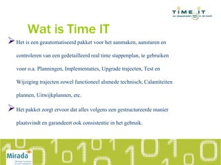 Wat is Time IT
Het is een geautomatiseerd pakket voor het aanmaken, aansturen en
controleren van een gedetailleerd real time stappenplan, te gebruiken
voor o.a. Planningen, Implementaties, Upgrade trajecten, Test en
Wijziging trajecten zowel functioneel alsmede technisch, Calamiteiten
plannen, Uitwijkplannen, etc.
Het pakket zorgt ervoor dat alles volgens een gestructureerde manier
plaatsvindt en garandeert ook consistentie in het gebruik.
 