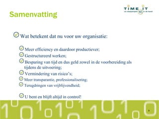 Samenvatting
Wat betekent dat nu voor uw organisatie:
Meer efficiency en daardoor productiever;
Gestructureerd werken;
Besparing van tijd en dus geld zowel in de voorbereiding als
tijdens de uitvoering;
Vermindering van risico’s;
Meer transparantie, professionalisering;
Terugdringen van vrijblijvendheid;
U bent en blijft altijd in control!
9
 