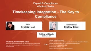 Timekeeping Integration - The Key to
Compliance
Cynthia Hoyt Shelley Trout
With: Moderated by:
TO USE YOUR COMPUTER'S AUDIO:
When the webinar begins, you will be connected to audio using
your computer's microphone and speakers (VoIP). A headset is
recommended.
Webinar will begin:
12:30 pm, PDT
TO USE YOUR TELEPHONE:
If you prefer to use your phone, you must select "Use Telephone" after
joining the webinar and call in using the numbers below.
United States: +1 (213) 929-4212
Access Code: 348-041-156
Audio PIN: Shown after joining the webinar
--OR--
 