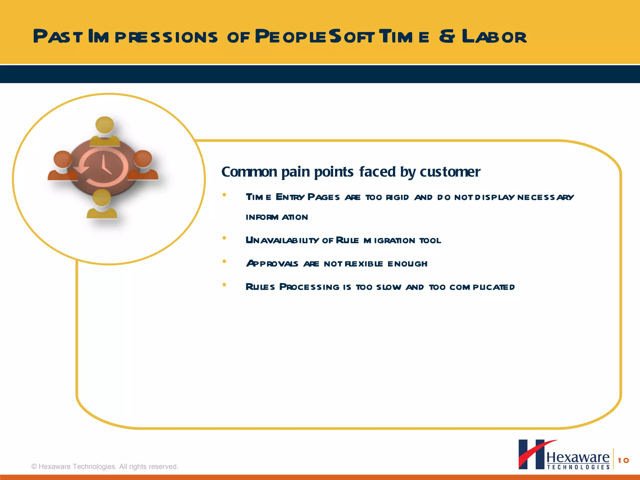 Past Impressions of PeopleSoft Time & Labor Common pain points faced by customer Time Entry Pages are too rigid and do not display necessary information Unavailability of Rule migration tool Approvals are not flexible enough Rules Processing is too slow and too complicated 