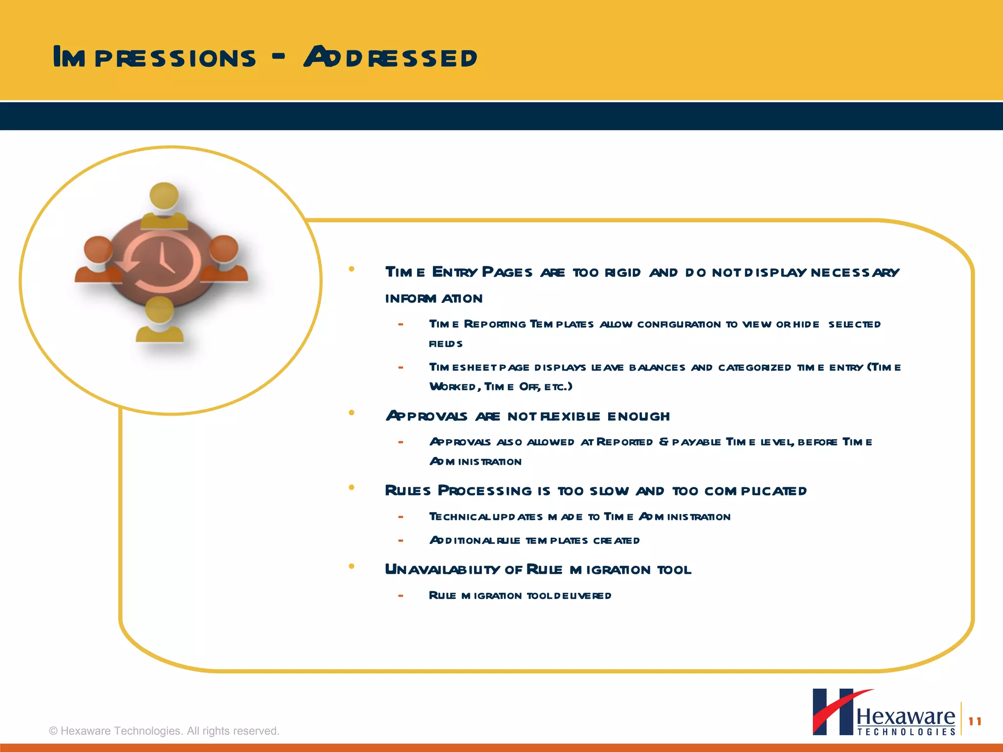 Impressions – Addressed Time Entry Pages are too rigid and do not display necessary information  Time Reporting Templates allow configuration to view or hide  selected fields Timesheet page displays leave balances and categorized time entry (Time Worked, Time Off, etc.) Approvals are not flexible enough Approvals also allowed at Reported & payable Time level, before Time  Administration Rules Processing is too slow and too complicated Technical updates made to Time Administration Additional rule templates created Unavailability of Rule migration tool Rule migration tool delivered 