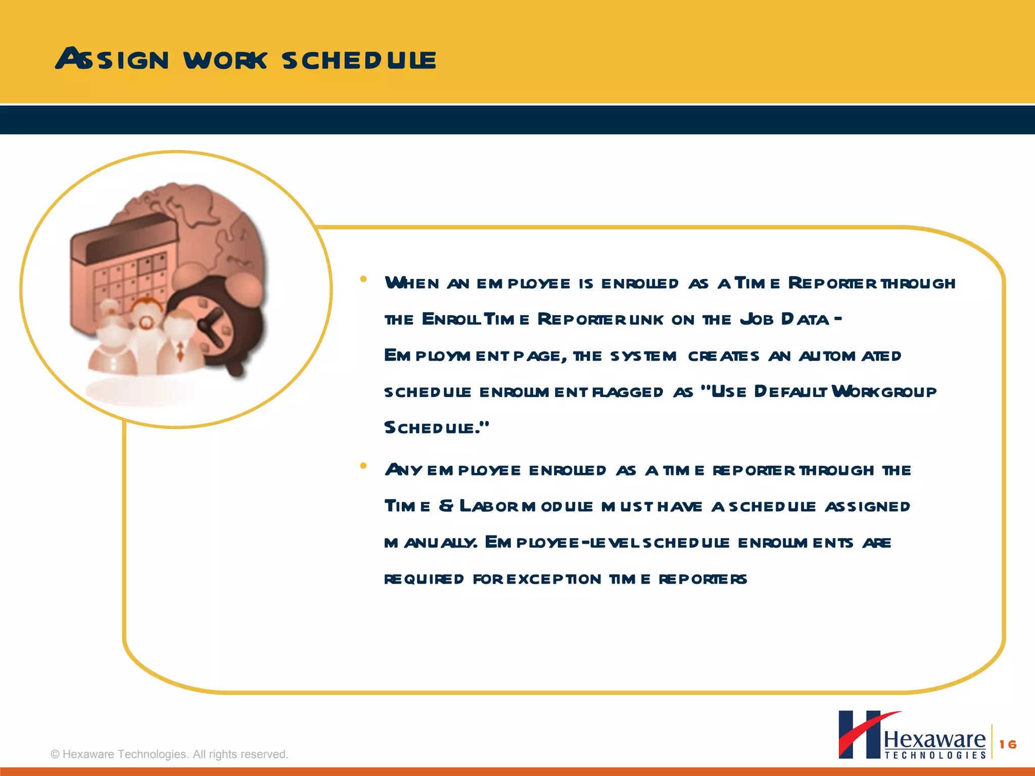 Assign work schedule When an employee is enrolled as a Time Reporter through the Enroll Time Reporter link on the Job Data – Employment page, the system creates an automated schedule enrollment flagged as “Use Default Workgroup Schedule.” Any employee enrolled as a time reporter through the Time & Labor module must have a schedule assigned manually. Employee-level schedule enrollments are required for exception time reporters 