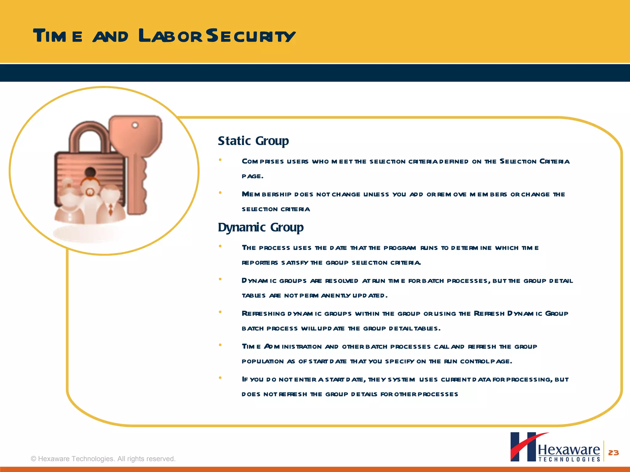 Time and Labor Security Static Group Comprises users who meet the selection criteria defined on the Selection Criteria page.  Membership does not change unless you add or remove members or change the selection criteria Dynamic Group The process uses the date that the program runs to determine which time reporters satisfy the group selection criteria.  Dynamic groups are resolved at run time for batch processes, but the group detail tables are not permanently updated.  Refreshing dynamic groups within the group or using the Refresh Dynamic Group batch process will update the group detail tables.  Time Administration and other batch processes call and refresh the group population as of start date that you specify on the run control page.  If you do not enter a start date, they system uses current data for processing, but does not refresh the group details for other processes 