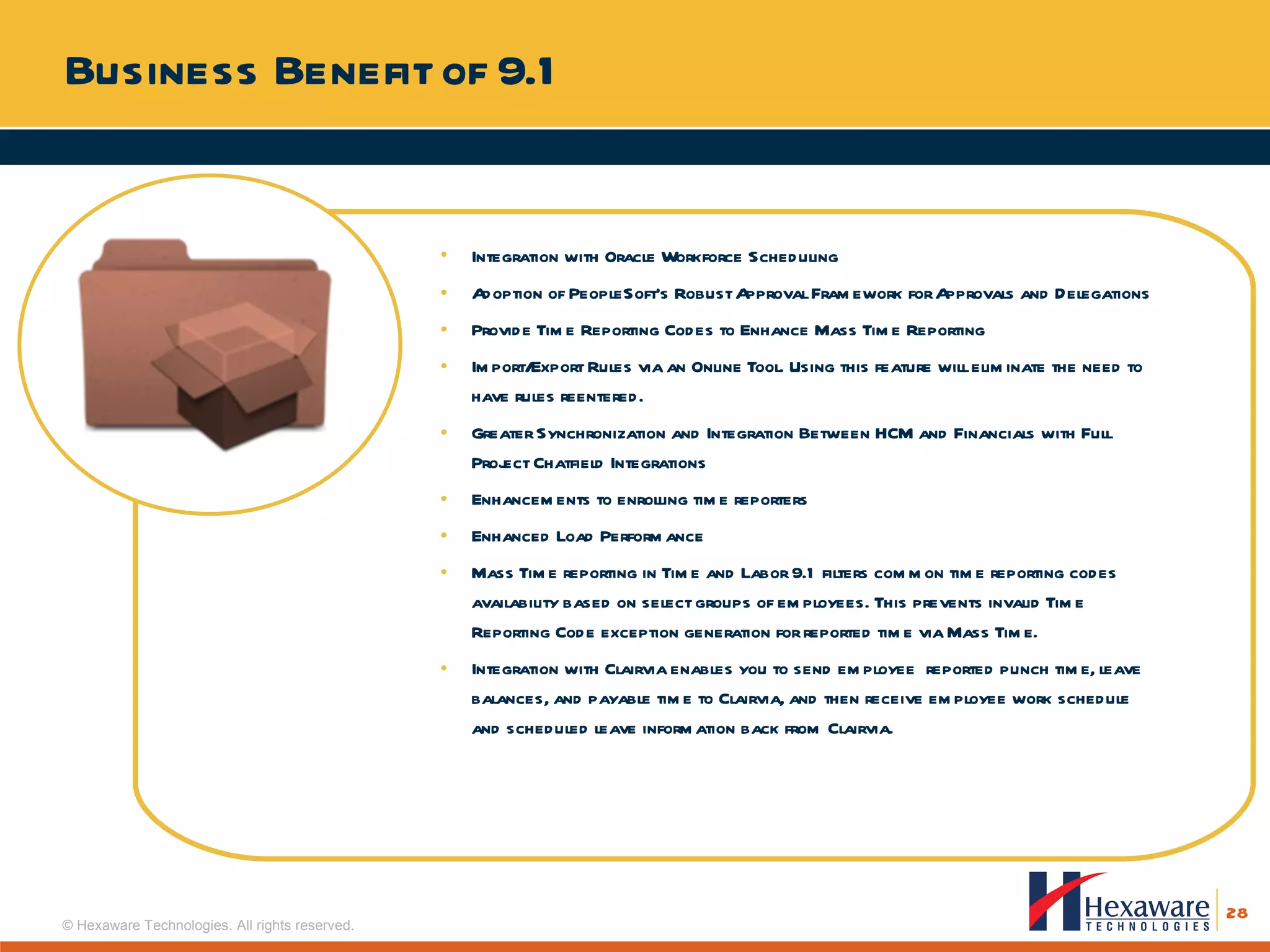 Business Benefit of 9.1 Integration with Oracle Workforce Scheduling Adoption of PeopleSoft’s Robust Approval Framework for Approvals and Delegations Provide Time Reporting Codes to Enhance Mass Time Reporting Import/Export Rules via an Online Tool. Using this feature will eliminate the need to have rules reentered. Greater Synchronization and Integration Between HCM and Financials with Full Project Chatfield Integrations Enhancements to enrolling time reporters Enhanced Load Performance Mass Time reporting in Time and Labor 9.1 filters common time reporting codes availability based on select groups of employees. This prevents invalid Time Reporting Code exception generation for reported time via Mass Time. Integration with Clairvia enables you to send employee  reported punch time, leave balances, and payable time to Clairvia, and then receive employee work schedule and scheduled leave information back from Clairvia. 