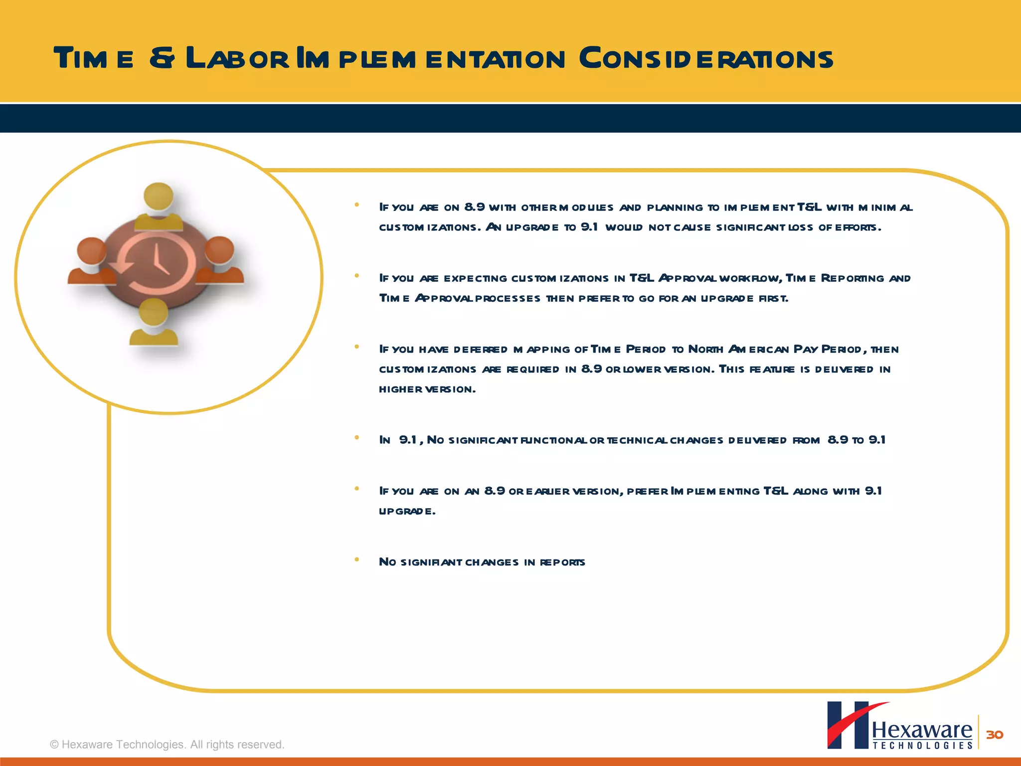 Time & Labor Implementation Considerations If you are on 8.9 with other modules and planning to implement T&L with minimal customizations. An upgrade to 9.1 would not cause significant loss of efforts.  If you are expecting customizations in T&L Approval workflow, Time Reporting and Time Approval processes then prefer to go for an upgrade first. If you have deferred mapping of Time Period to North American Pay Period, then customizations are required in 8.9 or lower version. This feature is delivered in higher version. In  9.1, No significant functional or technical changes delivered from 8.9 to 9.1 If you are on an 8.9 or earlier version, prefer Implementing T&L along with 9.1 upgrade.  No signifiant changes in reports 