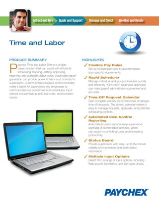 Attract	and	Hire	    Guide	and	Support	     Manage	and	Direct	       Develop	and	Retain




Time and Labor

ProducT Summary                                            HigHLigHTS


P                                                             ✓ Flexible Pay Rules
       aychex Time and Labor Online is a Web-
       based solution that can assist with efficiently          Set up multiple pay rules to accommodate
       scheduling, tracking, editing, approving,                your specific requirements.
reporting, and controlling labor costs. Automated report
generation can provide powerful labor cost controls for       ✓ Rapid Scheduler
                                                                Manage individual and group schedules quickly
supervisors. Custom screen displays and functionality
                                                                and efficiently. “One-click” supervisor approvals
make it easier for supervisors and employees to
                                                                can make payroll administration convenient and
communicate and coordinate work schedules. Input
                                                                accurate.
options include Web-punch, bar-code, and biometric
clocks.                                                       ✓ Time-Off Request Calendar
                                                                Gain complete visibility and control over employee
                                                                time-off requests. The shared calendar makes it
                                                                easy to manage requests, approvals, and potential
                                                                scheduling conflicts.
                                                              ✓ Automated Cost Control
                                                                Reporting
                                                                Automated custom reports keep supervisors
                                                                apprised of current labor activities, which
                                                                can assist in controlling costs and increasing
                                                                productivity.

                                                              ✓ Status Board
                                                                Provide supervisors with easy, up-to-the-minute
                                                                visibility of on-premises and work-status
                                                                information.

                                                              ✓ Multiple Input Options
                                                                Select from a range of input options, including
                                                                Web-punch, biometrics, and bar-code clocks.
 