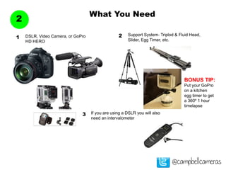 What You Need
2
@campbellcameras
DSLR, Video Camera, or GoPro
HD HERO
1
Support System- Triplod & Fluid Head,
Slider, Egg Timer, etc.
2
BONUS TIP:
Put your GoPro
on a kitchen
egg timer to get
a 360º 1 hour
timelapse
If you are using a DSLR you will also
need an intervalometer
3
 