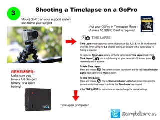 Shooting a Timelapse on a GoPro
3
@campbellcameras
Mount GoPro on your support system
and frame your subject
Put your GoPro in Timelapse Mode -
A class 10 SDHC Card is required.
Timelapse Complete!!
REMEMBER:
Make sure you
have a full charged
battery, or a spare
battery!
 